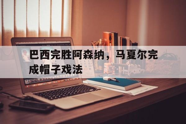 关于巴西完胜阿森纳，马夏尔完成帽子戏法的信息